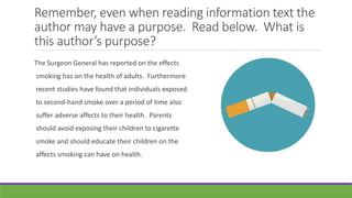 Remember, even when reading information text the
author may have a purpose. Read below. What is
this author’s purpose?
The Surgeon General has reported on the effects
smoking has on the health of adults. Furthermore
recent studies have found that individuals exposed
to second-hand smoke over a period of time also
suffer adverse affects to their health. Parents
should avoid exposing their children to cigarette
smoke and should educate their children on the
affects smoking can have on health.
 