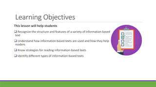 Learning Objectives
This lesson will help students
 Recognize the structure and features of a variety of information based
text
 Understand how information based texts are used and how they help
readers
 Know strategies for reading information-based texts
 Identify different types of information-based texts
 
