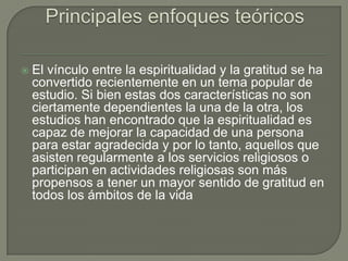 

El vínculo entre la espiritualidad y la gratitud se ha
convertido recientemente en un tema popular de
estudio. Si bien estas dos características no son
ciertamente dependientes la una de la otra, los
estudios han encontrado que la espiritualidad es
capaz de mejorar la capacidad de una persona
para estar agradecida y por lo tanto, aquellos que
asisten regularmente a los servicios religiosos o
participan en actividades religiosas son más
propensos a tener un mayor sentido de gratitud en
todos los ámbitos de la vida

 