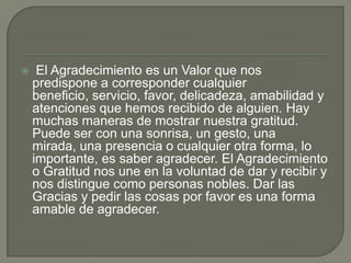 

El Agradecimiento es un Valor que nos
predispone a corresponder cualquier
beneficio, servicio, favor, delicadeza, amabilidad y
atenciones que hemos recibido de alguien. Hay
muchas maneras de mostrar nuestra gratitud.
Puede ser con una sonrisa, un gesto, una
mirada, una presencia o cualquier otra forma, lo
importante, es saber agradecer. El Agradecimiento
o Gratitud nos une en la voluntad de dar y recibir y
nos distingue como personas nobles. Dar las
Gracias y pedir las cosas por favor es una forma
amable de agradecer.

 
