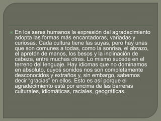 

En los seres humanos la expresión del agradecimiento
adopta las formas más encantadoras, variadas y
curiosas. Cada cultura tiene las suyas, pero hay unas
que son comunes a todas, como la sonrisa, el abrazo,
el apretón de manos, los besos y la inclinación de
cabeza, entre muchas otras. Lo mismo sucede en el
terreno del lenguaje. Hay idiomas que no dominamos
en absoluto, cuyos sonidos nos son completamente
desconocidos y extraños y, sin embargo, sabemos
decir “gracias” en ellos. Esto es así porque el
agradecimiento está por encima de las barreras
culturales, idiomáticas, raciales, geográficas.

 