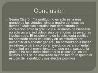 

Según Cicerón, "la gratitud no es solo es la más
grande de las virtudes, sino la madre de todas las
demás." Múltiples estudios han demostrado la
correlación entre la gratitud y el aumento de bienestar
no solo para el individuo, sino para todas las personas
involucradas. El movimiento de la psicología positiva
ha adoptado estos estudios y en un esfuerzo por
aumentar el bienestar general, ha comenzado a hacer
un esfuerzo para incorporar ejercicios para aumentar
la gratitud en el movimiento. Aunque en el pasado, la
gratitud ha sido descuidada por la psicología, en los
últimos años se ha avanzado mucho hecho respecto al
estudio de la gratitud y sus efectos positivos

 