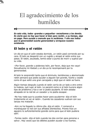 El agradecimiento de los
humildes
En esta vida, todos -grandes o pequeños- necesitamos a los demás.
Es cierto que no hay que hacer el bien para recibir, a su tiempo, algo
en pago. Pero sucede a menudo que lo recibimos. Y ello nos indica
que la generosidad suscita generosidad y enriquece nuestra
existencia.
El león y el ratón
Un día en que el León estaba dormido, un ratón pasó corriendo por su
cara. El león se despertó con un rugido y atrapó al ratón entre sus
patas. El ratón, asustado, temió estar a punto de morir y suplicó por
su vida.
-¡Por favor, grande y poderoso león, por favor, deja que me vaya!
Devuélveme mi libetad y un día yo te recompensaré por tu
generosidad.
Al león le sorprendió tanto que el diminuto, tembloroso y atemorizado
ratón pensara que podía ayudar a alguien tan grande, fuerte y osado
como él que soltó una gran carcajada y dejó que el ratón se fuera.
Algún tiempo después cuando el ratón corría de un lado a otro entre
la maleza, oyó rugir al león. Le pareció como si el león tuviera algún
tipo de problema y fue a ver si podía ayudarle. El león estaba
atrapado en la red de un cazador y no podía escapar.
-No hay nada que tu puedas hacer para ayudarme- dijo el león
tristemente al ver al ratón-. Cuando los cazadores vuelvan con sus
lanzas me matarán.
-Aún no ha llegado tu último día- dijo el ratón. Y comenzó a
mordisquear la red con sus afilados dientecitos. Pronto hizo un
agujero lo suficientemente grande como para que el león pudiera
salir.
-Tenías razón- dijo el león cuando los dos corrían para ponerse a
salvo-. Hay veces que los débiles pueden ayudar a los fuertes.