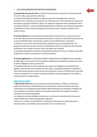 Los circuitos agroindustriales del área extrapampeana:
                                                                                                   5
La producción de azúcar de caña: el cultivo de caña de azúcar se localiza en las provincias de
Tucumán, Salta, Jujuy, Santa Fe y Misiones.
La situación del pequeño productor se agravó a partir de la desregulación y apretura
económica de los años 90, que resultó en una “modernización” de la actividad con la presencia
de empresas y grupos económicos ajenos a la región que requerían menos cantidad de fuerza
de trabajo. Entonces, se elevó la productividad primaria e industrial, con niveles de producción
y exportación record, mientras desaparecían productores que no podían competir con los
nuevos actores.

El circuito olivícola: de esta actividad se puede obtener aceite de oliva o aceitunas de mesa.
En los años 90 los precios internacionales comenzaron a aumentar, disminuyó la producción de
la zona del Mediterráneo y finalmente se aplicó la Ley de Diferimientos Impositivos.
Se observa un proceso de concentración de la producción que viene perjudicando a los
pequeños productores porque sufrieron el impacto de la enorme competencia de los grandes
productores, que condujo a muchos a tener que dejar esta actividad.
Los pequeños productores producen principalmente aceituna de mesa, en cambio, los grandes
productores orientan su producción a la industria aceitera.

El circuito algodonero: en la década de 1990 la caída del precio del algodón se hizo notable, y
en 2001 llego a una situación que los pequeños productores no pudieron sostener, por lo que
se vieron obligados a dejar su producción.
En las últimas décadas se han incorporado mas avances tecnológicos en la producción de
algodón, aumentando así los rendimientos del cultivo. Los grandes productores accedieron a
estas innovaciones porque muchos fueron favorecidos por el acceso al crédito que les permitió
renovar su producción. En cambio, el pequeño productor quedo marginado de los créditos y
de este proceso de modernización.

MERCADO DE LINIERS
El Mercado de Liniers S.A. es una empresa privada que obtuvo en 1992 en una licitación
pública convocada por el Estado Nacional, la concesión por el término de diez años de las
instalaciones y la actividad que desarrollaba el Mercado Nacional de Hacienda. El objetivo de
esta sociedad es el mantener vigente un mercado concentrados de hacienda, formador y
orientador de los precios ganaderos.
Los integrantes de esta sociedad entienden que su existencia es absolutamente necesaria e
imprescindible para el desarrollo ganadero argentino.
Liniers con su volumen es el barómetro y orientador de los precios no solamente para la
hacienda gorda, sino también para la invernada y la cría en todo el país.
 