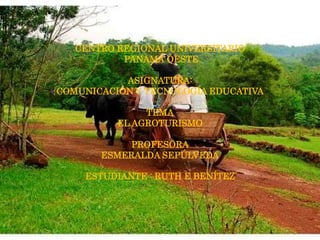 CENTRO REGIONAL UNIVERSITARIO
PANAMÁ OESTE
ASIGNATURA:
COMUNICACIÓN Y TECNOLOGÍA EDUCATIVA
TEMA
EL AGROTURISMO
PROFESORA
ESMERALDA SEPÚLVEDA
ESTUDIANTE : RUTH E BENÍTEZ
 