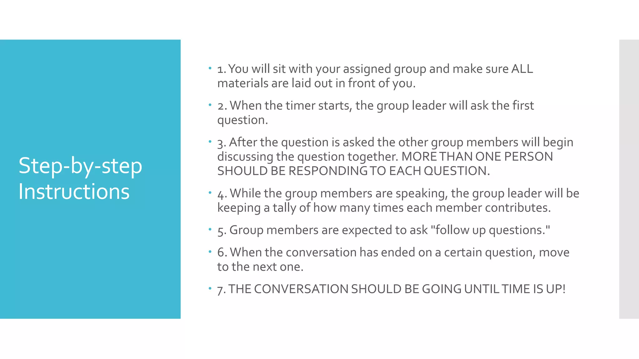 Step-by-step
Instructions
 1.You will sit with your assigned group and make sure ALL
materials are laid out in front of you.
 2.When the timer starts, the group leader will ask the first
question.
 3. After the question is asked the other group members will begin
discussing the question together. MORETHAN ONE PERSON
SHOULD BE RESPONDINGTO EACH QUESTION.
 4.While the group members are speaking, the group leader will be
keeping a tally of how many times each member contributes.
 5. Group members are expected to ask "follow up questions."
 6.When the conversation has ended on a certain question, move
to the next one.
 7.THE CONVERSATION SHOULD BE GOING UNTILTIME IS UP!
 