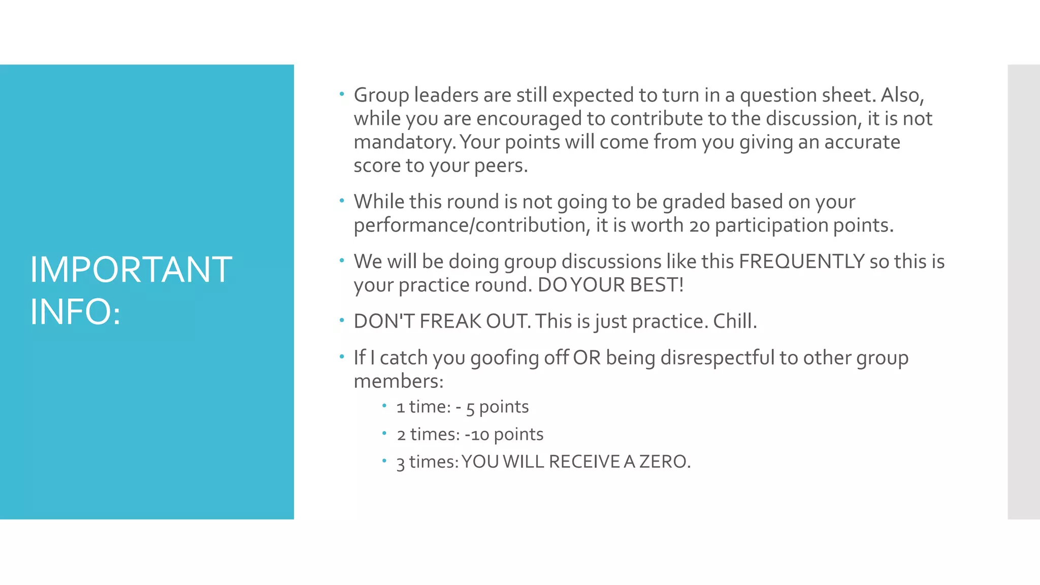 IMPORTANT
INFO:
 Group leaders are still expected to turn in a question sheet. Also,
while you are encouraged to contribute to the discussion, it is not
mandatory.Your points will come from you giving an accurate
score to your peers.
 While this round is not going to be graded based on your
performance/contribution, it is worth 20 participation points.
 We will be doing group discussions like this FREQUENTLY so this is
your practice round. DOYOUR BEST!
 DON'T FREAK OUT.This is just practice. Chill.
 If I catch you goofing off OR being disrespectful to other group
members:
 1 time: - 5 points
 2 times: -10 points
 3 times:YOUWILL RECEIVEA ZERO.
 