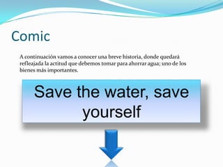 Comic
 A continuación vamos a conocer una breve historia, donde quedará
 refleajada la actitud que debemos tomar para ahorrar agua; uno de los
 bienes más importantes.



      Save the water, save
            yourself
 
