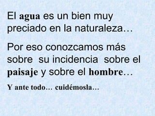 El  agua  es un bien muy preciado en la naturaleza… Por eso conozcamos más  sobre  su incidencia  sobre el  paisaje  y sobre el  hombre … Y ante todo… cuidémosla… 