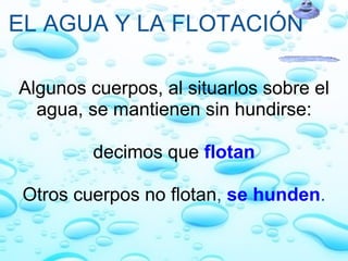 EL AGUA Y LA FLOTACIÓN Algunos cuerpos, al situarlos sobre el agua, se mantienen sin hundirse:   decimos que   flotan   Otros cuerpos no flotan ,  se hunden . 