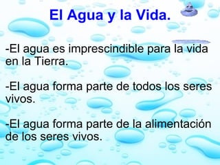 El Agua y la Vida. -El agua es imprescindible para la vida en la Tierra.   -El agua forma parte de todos los seres vivos.   -El agua forma parte de la alimentación de los seres vivos. 