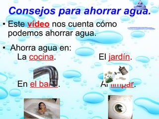 Consejos para ahorrar agua. Este  vídeo  nos cuenta cómo podemos ahorrar agua.     Ahorra agua en:         La  cocina .                  El  jardín .             En  el baño .                 Al  limpar . 