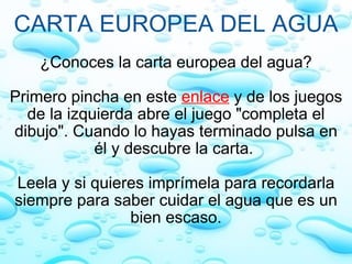 CARTA EUROPEA DEL AGUA ¿Conoces la carta europea del agua?   Primero pincha en este   enlace  y de los juegos de la izquierda abre el juego "completa el dibujo". Cuando lo hayas terminado pulsa en él y descubre la carta.    Leela y si quieres imprímela para recordarla siempre para saber cuidar el agua que es un bien escaso. 