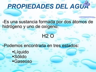 PROPIEDADES DEL AGUA -Es una sustancia formada por dos átomos de hidrógeno y uno de oxígeno:   H2 O   -Podemos encontrarla en tres estados:   Líquido Sólido Gaseoso 
