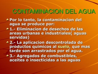 CONTAMINACION DEL AGUA Por lo tanto, la contaminacion del agua se produce por: 1.- Eliminacion de desechos de las areas urbanas e industriales( aguas servidas)  2.- La aplicacion descontrolada de productos quimicos al  suelo , que mas tarde son arrastrados por el agua.  3.- Agregados de combustibles, aceites o insecticidas a las aguas 