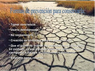 Formas de prevención para conservarla: Tomar conciencia. Usarla debidamente. No contaminarla. Creación de embalses para su preservación. Que el gobierno ordene las medidas necesarias para su cuidado, ya sea creando leyes que limiten su uso o castigando a los que la contaminan y derrochan. Valorarla como recurso. 