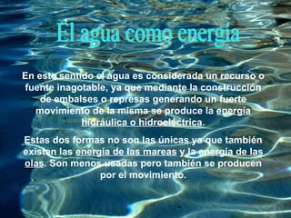 El agua como energía En este sentido el agua es considerada un recurso o fuente inagotable, ya que mediante la construcción de embalses o represas generando un fuerte movimiento de la misma se produce la  energía hidráulica o hidroeléctrica . Estas dos formas no son las únicas ya que también existen las  energía de las mareas  y la  energía de las olas . Son menos usadas pero también se producen por el movimiento. 