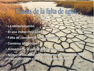 Causas de la falta de agua: La contaminación. El uso indiscriminado. Falta de conciencia de la población. Cambios climáticos. Aumento de la población rápidamente. No tomar las medidas necesarias para su cuidado y preservación por parte de los gobernantes. 