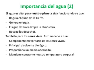 Importancia del agua (2) El agua es vital para  nuestro planeta  siga funcionando ya que:  Regula el clima de la Tierra. Genera energía. El agua de lluvia limpia la atmósfera. Recoge los desechos. También para los  seres vivos . Esto se debe a que: Componente mayoritario de los seres vivos.  Principal disolvente biológico. Proporciona un medio adecuado. Mantiene constante nuestra temperatura corporal.  