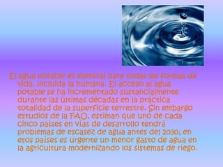 El agua potable es esencial para todas las formas de vida, incluida la humana. El acceso al agua potable se ha incrementado sustancialmente durante las últimas décadas en la práctica totalidad de la superficie terrestre. Sin embargo estudios de la FAO, estiman que uno de cada cinco países en vías de desarrollo tendrá problemas de escasez de agua antes del 2030; en esos países es urgente un menor gasto de agua en la agricultura modernizando los sistemas de riego.