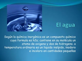 El agua Según la química inorgánica es un compuesto químico cuya formula es h2o; contiene en su molécula un atomo de oxigeno y dos de hidrogeno. a temperatura ordinaria es un liquido insípido, inodoro e incoloro en cantidades pequeñas 