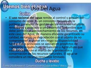 Uso Del AguaEl uso racional del agua remite al control y gestión del consumo de agua. Es un concepto incluido en la políticas generales de gestión de los recursos naturales renovables y asociado a un Desarrollo Sostenible que debe permitir el aprovechamiento de los recursos, en este caso del Agua, de manera eficiente garantizado su calidad, evitando su degradación con el objeto de no comprometer ni poner en riesgo su disponibilidad futura. Estos principios se aplican en proyectos de ingeniería, Arquitectura, Urbanismo y Agricultura que esté concebido en el marco de la protección y conservación de los recursos naturales. El agua se considera un recurso renovable limitado.