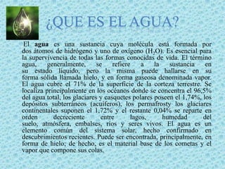 ¿Que es el agua?El agua es una sustancia cuya molécula está formada por dos átomos de hidrógeno y uno de oxígeno (H2O). Es esencial para la supervivencia de todas las formas conocidas de vida. El término agua, generalmente, se refiere a la sustancia en su estado líquido, pero la misma puede hallarse en su forma sólida llamada hielo, y en forma gaseosa denominada vapor. El agua cubre el 71% de la superficie de la corteza terrestre. Se localiza principalmente en los océanos donde se concentra el 96,5% del agua total, los glaciares y casquetes polares poseen el 1,74%, los depósitos subterráneos (acuíferos), los permafrosty los glaciares continentales suponen el 1,72% y el restante 0,04% se reparte en orden decreciente entre lagos, humedad del suelo, atmósfera, embalses, ríos y seres vivos. El agua es un elemento común del sistema solar, hecho confirmado en descubrimientos recientes. Puede ser encontrada, principalmente, en forma de hielo; de hecho, es el material base de los cometas y el vapor que compone sus colas.