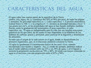 CARACTERISTICAS  DEL  AGUA      El agua cubre tres cuartas partes de la superficie de la Tierra (mares, ríos, lagos, etc.) y constituye del 50% al 90% por peso, de todas las plantas y animales; Su gravedad específica es: 1. Calor específico: 1. A presión atmosférica normal hierve a 100° C y se congela a 0° C; Alcanza su densidad máxima a los 4° C (un gramo por cm3), en las propiedades del agua se han basado múltiples medidas físicas, como la graduación del termómetro, el peso específico, el calor especifico, etc.  El agua es indispensable para la vida, por sus muchas reacciones químicas en las que entra, de las cuales la mas importante es la hidrólisis de los hidratos de carbono, grasas y proteínas, paso esencial en la digestión y asimilación de alimentos. Se sabe que el origen de la vida estuvo en el agua, donde se desarrollaron los primeros organismos, que, al evolucionar, pudieron colonizar la Tierra. El agua es igualmente el constituyente mayor de los seres vivos, estando incorporada a sus tejidos y órganos.  Así, y a modo de ejemplo, podemos indicar que el tejido adiposo contiene entre un 22% y un 34% de agua, y en el hígado y corazón la proporción oscila entre un 70% y 80%. El tejido con mayor contenido en agua es el nervioso, con una proporción entre el 82% y 94%. 