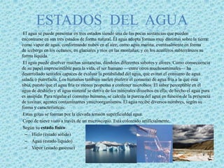 ESTADOS  DEL  AGUAEl agua se puede presentar en tres estados siendo una de las pocas sustancias que pueden encontrarse en sus tres estados de forma natural. Él agua adopta formas muy distintas sobre la tierra: como vapor de agua, conformando nubes en el aire; como agua marina, eventualmente en forma de icebergs en los océanos; en glaciares y ríos en las montañas, y en los acuíferos subterráneos su forma líquida.        El agua puede disolver muchas sustancias, dándoles diferentes sabores y olores. Como consecuencia de su papel imprescindible para la vida, el ser humano —entre otros muchosanimales— ha desarrollado sentidos capaces de evaluar la potabilidad del agua, que evitan el consumo de agua salada o putrefacta. Los humanos también suelen preferir el consumo de agua fría a la que está tibia, puesto que el agua fría es menos propensa a contener microbios. El sabor perceptible en el agua de deshielo y el agua mineral se deriva de los minerales disueltos en ella; de hecho el agua pura es insípida. Para regular el consumo humano, se calcula la pureza del agua en función de la presencia de toxinas, agentes contaminantes ymicroorganismos. El agua recibe diversos nombres, según su forma y características:        Estas gotas se forman por la elevada tensión superficialdel agua.        Copo de nieve visto a través de un microscopio. Está coloreado artificialmente.        Según su estado físico:Hielo (estado sólido)Agua (estado líquido)Vapor (estado gaseoso)