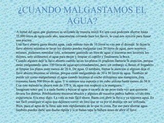 ¿Cuando malgastamos el agua?A mitad del agua que gastamos es utilizada de manera inútil. En una casa podemos ahorrar hasta 75,000 litros de agua cada año, únicamente cerrando bien los llaves, lo cual nos serviría para llenar una piscina.Una llave abierta gasta mucha agua, cada minuto más de 10 litros se van por el drenaje. Si dejas la llave abierta mientras te lavas los dientes puedes malgastar casi 20 litros de agua, pero nosotros mismos, podemos remediar esto, solamente gastando un litro de agua si mientras nos lavamos los dientes, solo utilizamos el agua para mojar y limpiar el cepillo y finalmente la boca.Cuando alguien deje la llave abierta cuando lavan los platos es prudente llamarle la atención, porque están malgastando unos 100 litros de agua aproximadamente, pero sin embargo si llenan el fregadero al limpiar los platos usan menos de 20 lt. De agua. O también, llamar la atención si alguien deja el llave abierta mientras se afeitan, porque están malgastando de 30 a 50 litros de agua. También se puede ver como malgastamos el agua cuando lavamos el coche utilizamos una manguera, ésta consume hasta 500 litros de agua. Y si usamos una esponja y un cubo utilizas hasta menos de 50 lt. Con este método se ahorra más de 375 lt. de agua con respecto a la manguera.Imagínate tener que ir a cada fuente a buscar el agua o sacarla de un pozo cada vez que quisieras lavarte los dientes. Posiblemente nuestros abuelos y algunos de nuestros padres habrán vivido ésta experiencia. Era muy duro. La vida es más fácil ahora. Basta con abrir la llave y ya tenemos agua. Es tan fácil conseguir el agua que dejamos correr un litro que se va por el drenaje sin ser utilizada.Bien, pues el agua de la llave sale más rápidamente de lo que tu crees. Por eso para ahorrar agua también puedes darte una ducha rápida y si te bañas tapa la bañera antes de abrir el llave.