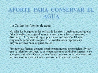 Aporte  para  conservar  el agua     1.) Cuidar las fuentes de aguaNo talar los bosques en las orillas de los ríos y quebradas, porque la falta de cobertura vegetal aumenta la erosión y los sedimentos, y disminuye el régimen de agua por menor infiltración. El agua cargada de sedimentos requiere de instalaciones especiales y mayores costos para su purificación.Proteger las fuentes de agua potable para que no se ensucien. Evitar que se talen los bosques, se asienten personas en dichos lugares, y se acerquen animales. Cerca de una fuente de agua no se debe construir letrinas u otras instalaciones a menos de 50 metros de ella.