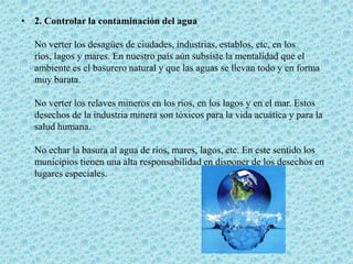 2. Controlar la contaminación del aguaNo verter los desagües de ciudades, industrias, establos, etc, en los ríos, lagos y mares. En nuestro país aún subsiste la mentalidad que el ambiente es el basurero natural y que las aguas se llevan todo y en forma muy barata.No verter los relaves mineros en los ríos, en los lagos y en el mar. Estos desechos de la industria minera son tóxicos para la vida acuática y para la salud humana.No echar la basura al agua de ríos, mares, lagos, etc. En este sentido los municipios tienen una alta responsabilidad en disponer de los desechos en lugares especiales.