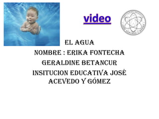 video El agua Nombre : Erika fontecha Geraldine Betancur Insitucion educativa José Acevedo y Gómez 