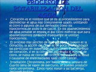 PROCESOS DE POTABILIZACION DEL AGUA        Cloración es el nombre que se da al procedimiento para desinfectar el agua más comúnmente usado, utilizando el cloro o algunos de sus derivados como los hipocloritos de sodio o de calcio. En los abastecimientos de agua potable se emplea el gas cloro mientras que para abastecimientos medianos o pequeños se utilizan hipocloritos.    El proceso mas sencillo de esterilización y barato es la cloración, la acción del cloro es de poca profundidad y las partículas en suspensión la dificultan. Punto critico de cloración, si en la cloración sobrepasa el mínimo de cloro, se habla de cloración critica, dañina para la salud y causante de enfermedades tales como cáncer.    Irradiación Ultravioleta, por medio de una lampara de cuarzo llena de vapor de mercurio, se pueden producir rayos ultravioleta.  Estos rayos matan a las bacterias, desintegrándolas.  