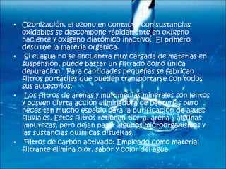 Ozonización, el ozono en contacto con sustancias oxidables se descompone rápidamente en oxígeno naciente y oxígeno diatómico inactivo.  El primero destruye la materia orgánica.    Si el agua no se encuentra muy cargada de materias en suspensión, puede bastar un filtrado como única depuración.  Para cantidades pequeñas se fabrican filtros portátiles que pueden transportarse con todos sus accesorios.    Los filtros de arenas y multimedias minerales son lentos y poseen cierta acción eliminadora de bacterias pero necesitan mucho espacio para la purificación de aguas fluviales. Estos filtros retienen tierra, arena y algunas impurezas, pero dejan pasar algunos microorganismos y las sustancias químicas disueltas.    Filtros de carbón activado: Empleado como material filtrante elimina olor, sabor y color del agua.    