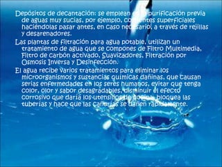   Depósitos de decantación: se emplean en la purificación previa de aguas muy sucias, por ejemplo, corrientes superficiales   haciéndolas pasar antes, en caso necesario, a través de rejillas y desarenadores.    Las plantas de filtración para agua potable, utilizan un tratamiento de agua que se compones de Filtro Multimedia, Filtro de carbón activado, Suavizadores, Filtración por Osmosis Inversa y Desinfección.    El agua recibe varios tratamientos para eliminar los microorganismos y sustancias químicas dañinas, que causan serias enfermedades en los seres humanos, evitar que tenga color, olor y sabor desagradables, disminuir el efecto corrosivo que daría los utensilios de cocina, bloquea las tuberías y hace que las cañerías se dañen rápidamente.    