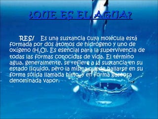 ¿QUE ES EL AGUA?   RES/  Es una sustancia cuya molécula está formada por dos átomos de hidrógeno y uno de oxígeno (H 2 O). Es esencial para la supervivencia de todas las formas conocidas de vida. El término agua, generalmente, se refiere a la sustancia en su estado líquido, pero la misma puede hallarse en su forma sólida llamada hielo, y en forma gaseosa denominada vapor.  