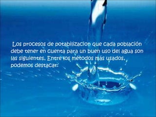 Los procesos de potabilizacion que cada población debe tener en cuenta para un buen uso del agua son las siguientes,   Entre los métodos más usados, podemos destacar:  