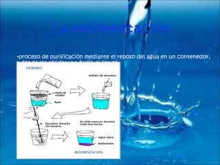 La  sedimentación   proceso de purificación mediante el reposo del agua en un contenedor, y donde los sólidos van hacia el fondo. 