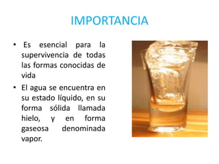 IMPORTANCIA
• Es esencial para la
  supervivencia de todas
  las formas conocidas de
  vida
• El agua se encuentra en
  su estado líquido, en su
  forma sólida llamada
  hielo, y en forma
  gaseosa     denominada
  vapor.
 
