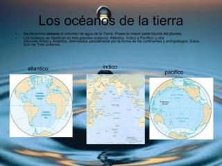 Los océanos de la tierra Se denomina  océano  al volumen de agua de la Tierra. Posee la mayor parte líquida del planeta.  Los océanos se clasifican en tres grandes océanos: Atlántico, Índico y Pacífico; y dos menores Ártico y Antártico, delimitados parcialmente por la forma de los continentes y archipiélagos. Estos Son los Tres océanos: pacifico indico atlantico 