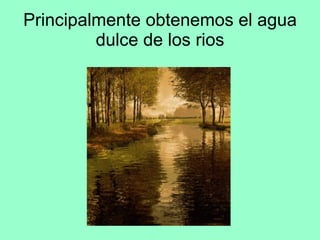 Principalmente obtenemos el agua dulce de los rios 