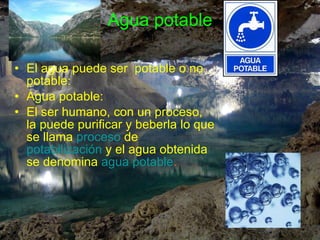 Agua potable El agua puede ser  potable o no potable: Agua potable: El ser humano, con un proceso, la puede purificar y beberla lo que se llama  proceso  de  potabilización  y el agua obtenida se denomina  agua potable . 