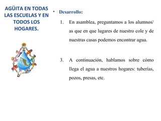AGÜITA EN TODAS
                  • Desarrollo:
LAS ESCUELAS Y EN
   TODOS LOS        1. En asamblea, preguntamos a los alumnos/
    HOGARES.            as que en que lugares de nuestro cole y de
                             nuestras casas podemos encontrar agua.



                        3.   A continuación, hablamos sobre cómo
                             llega el agua a nuestros hogares: tuberías,
                             pozos, presas, etc.
 
