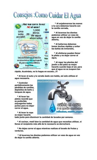canilla cerrada, Todos podemos ahorrar agua en nuestras
ca:* Al enjabonarnos las manos
o la cara debemos hacerlo con
la canilla cerrada,
* Al lavarnos los dientes
podemos utilizar un vaso de
agua en vez de dejar la canilla
abierta,
* Al bañarnos debemos
tomar duchas rápidas y evitar
los baños de inmersión,
* Al afeitarse pueden llenar
la pileta y no dejar correr el
agua,
* Al regar las plantas del
jardín o del patio es mejor
hacerlo cuando baja el sol, para
que el agua no se evapore tan
rápido. Acuérdate, no lo hagas en exceso...!!!
* Al lavar el auto y la vereda áselo con balde, así solo utilizas el
agua necesaria.
* Controlar
periódicamente las
pérdidas de canillas,
depósitos de baño y
tanques de agua.
* Al lavar los
platos recordá que
es preferible
enjuagarlos todos
juntos para no dejar
correr el agua.
* Al lavar la ropa
es mejor hacerlo
todo junto para disminuir la cantidad de lavados por semana.
* Al cocinar, medí bien la cantidad de agua que necesitas utilizar, si
llenas el recipiente más allá de lo necesario se derrochará.
* No dejes correr el agua mientras realizas el lavado de frutas y
verduras.
* Al lavarnos los dientes podemos utilizar un vaso de agua en vez
de dejar la canilla abierta.