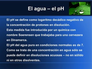 El agua – el pH

El pH se define como logaritmo decádico negativo de
la concentración de protones en disolución.
Esta medida fue introducida por un química con
nombre Soerensen que trabajaba para una cervezera
en Dinamarca.
El pH del agua pura en condiciones normales es de 7.
Como se trata de una concentración en agua sólo se
puede definir en disoluciones acuosas – no en sólido
ni en otros disolventes.
 