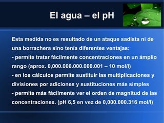 El agua – el pH

Esta medida no es resultado de un ataque sadista ni de
una borrachera sino tenía diferentes ventajas:
- permite tratar fácilmente concentraciones en un ámplio
rango (aprox. 0,000.000.000.000.001 – 10 mol/l)
- en los cálculos permite sustituir las multiplicaciones y
divisiones por adiciones y sustituciones más simples
- permite más fácilmente ver el orden de magnitud de las
concentraciones. (pH 6,5 en vez de 0,000.000.316 mol/l)
 