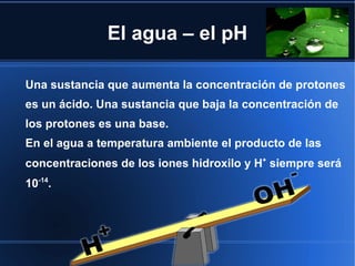 El agua – el pH

Una sustancia que aumenta la concentración de protones
es un ácido. Una sustancia que baja la concentración de
los protones es una base.
En el agua a temperatura ambiente el producto de las
concentraciones de los iones hidroxilo y H+ siempre será
10-14.
 