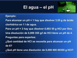 El agua – el pH
Ejemplo:
Para alcanzar un pH = 1 hay que disolver 3,55 g de ácido
clorhídrico en 1 l de agua.
Para un pH = 3 hay que disolver 0,003 55 g HCl por litro.
Una disolución de 0,000 355 g/l de HCl tiene un pH de 4.
Preguntas para expertos:
¿Qué cantidad de HCl se necesita para alcanzar un pH
de 6?
¿Qué pH tiene una disolución de 0,000 000 00355 g HCl?
 