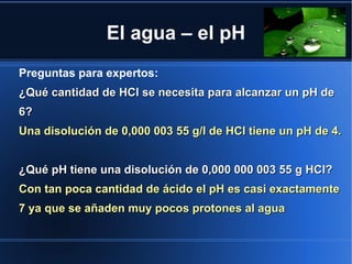 El agua – el pH
Preguntas para expertos:
¿Qué cantidad de HCl se necesita para alcanzar un pH de
6?
Una disolución de 0,000 003 55 g/l de HCl tiene un pH de 4.


¿Qué pH tiene una disolución de 0,000 000 003 55 g HCl?
Con tan poca cantidad de ácido el pH es casi exactamente
7 ya que se añaden muy pocos protones al agua
 